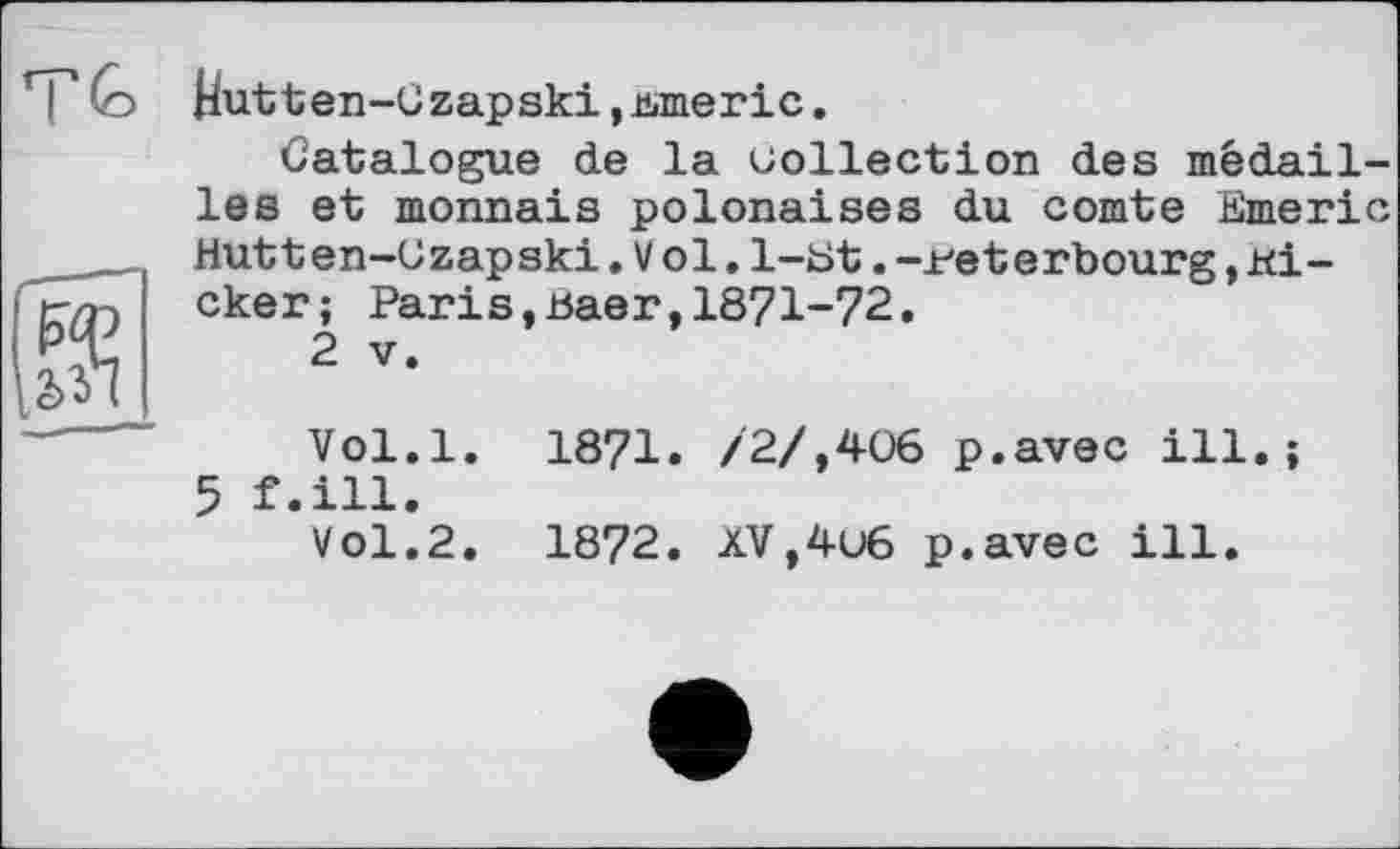 ﻿г
Hutten-Gzapski,втегіс.
Catalogue de la collection des médailles et monnaie polonaises du comte Emeric Hutten-Czapski. Vol. 1-Et .-i/eterbourg, Kicker; Parіs,ваег,1871-72.
2 V.
Vol.l. 1871. /2/,406 p.avec ill.; 5 f.ill.
Vol.2. 1872. XV,4u6 p.avec ill.